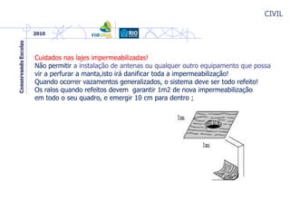 CIVIL
Cuidados nas lajes impermeabilizadas!
Não permitir a instalação de antenas ou qualquer outro equipamento que possa
vir a perfurar a manta,isto irá danificar toda a impermeabilização!
Quando ocorrer vazamentos generalizados, o sistema deve ser todo refeito!
Os ralos quando refeitos devem garantir 1m2 de nova impermeabilização
em todo o seu quadro, e emergir 10 cm para dentro ;
 