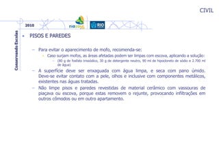 CIVIL
• PISOS E PAREDES
– Para evitar o aparecimento de mofo, recomenda-se:
• Caso surjam mofos, as áreas afetadas podem ser limpas com escova, aplicando a solução:
– (80 g de fosfato trissódico, 30 g de detergente neutro, 90 ml de hipocloreto de sódio e 2.700 ml
de água)
– A superfície deve ser enxaguada com água limpa, e seca com pano úmido.
Deve-se evitar contato com a pele, olhos e inclusive com componentes metálicos,
existentes nas águas tratadas.
– Não limpe pisos e paredes revestidas de material cerâmico com vassouras de
piaçava ou escova, porque estas removem o rejunte, provocando infiltrações em
outros cômodos ou em outro apartamento.
 