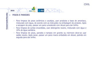 CIVIL
• PISOS E PAREDES
– Para limpeza de pisos cerâmicos e azulejos, usar produtos a base de amoníaco,
misturado com água, de acordo com as instruções na embalagem do produto. Após
a secagem do piso, passar um pano umedecido com álcool para dar brilho.
– Para limpeza de juntas encardidas, usar detergente neutro, misturado com água e
10% de água sanitária.
– Para limpeza de pisos, paredes e tampos em granito ou mármore deve-se usar
sabão neutro. Após secar, passar um pano macio embebido em álcool, polindo em
seguida para dar brilho.
 