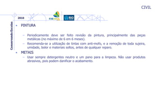 CIVIL
• PINTURA
– Periodicamente deve ser feito revisão da pintura, principalmente das peças
metálicas (no máximo de 6 em 6 meses).
– Recomenda-se a utilização de tintas com anti-mofo, e a remoção de toda sujeira,
umidade, bolor e materiais soltos, antes de qualquer reparo.
• METAIS
– Usar sempre detergentes neutro e um pano para a limpeza. Não usar produtos
abrasivos, pois podem danificar o acabamento.
 