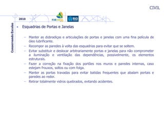 CIVIL
• Esquadrias de Portas e Janelas
– Manter as dobradiças e articulações de portas e janelas com uma fina película de
óleo lubrificante.
– Recompor as paredes à volta das esquadrias para evitar que se soltem.
– Evitar substituir e deslocar arbitrariamente portas e janelas para não comprometer
a iluminação e ventilação das dependências, possivelmente, os elementos
estruturais.
– Fazer a correção na fixação dos portões nos muros e paredes internas, caso
estejam frouxos, soltos ou com folga.
– Manter as portas travadas para evitar batidas frequentes que abalam portais e
paredes ao redor.
– Retirar totalmente vidros quebrados, evitando acidentes.
 