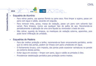 CIVIL
• Esquadria de Alumínio
– Para retirar poeira, use apenas flanela ou pano seco. Para limpar a sujeira, passe um
pano com água e sabão, secando em seguida.
– Para remover tinta, graxa, massa de vedação, passe um pano com solvente tipo
varsol. Para limpeza, nunca use qualquer tipo de palha de aço. Recomenda-se
periodicamente a aplicação de uma cera líquida ou removedor a base de cera.
– Não retirar, quando da limpeza, os mastiques de vedação externa, aparentes, pois
pode haver infiltração de umidade.
• Esquadrias de Madeira
– Para dar melhor proteção e brilho, recomenda-se fazer enceramento periódico, sendo
que os vidros das portas, podem ser limpos com pano umedecido em água.
– O fechamento brusco, com impacto, das portas pode ocasionar rachaduras na parede
ao contorno destas portas.
– Evitar água em excesso – limpar com pano, água e sabão as pintadas à óleo.
– Providenciar dedetização periódica para proteção contra insetos.
 