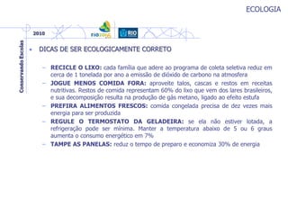 ECOLOGIA
• DICAS DE SER ECOLOGICAMENTE CORRETO
– RECICLE O LIXO: cada família que adere ao programa de coleta seletiva reduz em
cerca de 1 tonelada por ano a emissão de dióxido de carbono na atmosfera
– JOGUE MENOS COMIDA FORA: aproveite talos, cascas e restos em receitas
nutritivas. Restos de comida representam 60% do lixo que vem dos lares brasileiros,
e sua decomposição resulta na produção de gás metano, ligado ao efeito estufa
– PREFIRA ALIMENTOS FRESCOS: comida congelada precisa de dez vezes mais
energia para ser produzida
– REGULE O TERMOSTATO DA GELADEIRA: se ela não estiver lotada, a
refrigeração pode ser mínima. Manter a temperatura abaixo de 5 ou 6 graus
aumenta o consumo energético em 7%
– TAMPE AS PANELAS: reduz o tempo de preparo e economiza 30% de energia
 