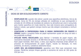 ECOLOGIA
• DICAS DE SER ECOLOGICAMENTE CORRETO
– DESPLUGUE-SE: quando não estiver usando seus aparelhos eletrônicos, tire-os da
tomada. Cerca de 5% da energia utilizada em residências (e que corresponde à
emissão de 18 milhões de toneladas de carbono na atmosfera por ano) é consumida
para manter aparelhos em modo stand-by. Isso vale inclusive para carregadores de
laptop e celular, que gastam energia mesmo que não estejam conectados a nenhum
aparelho
– CONFIGURE A IMPRESSORA PARA O MODO IMPRESSÃO EM FRENTE E
VERSO: papéis e produtos feitos de papel representam quase um terço de todo o
lixo produzido no Brasil
– UTILIZE PAPEL RECICLADO: para fabricar 1 tonelada de papel virgem, são
necessários dezessete árvores e 26 000 litros de água a mais do que o exigido para
fazer papel reciclado. Além disso, o cloro, que algumas empresas ainda utilizam no
processo de branqueamento do papel virgem, resulta na liberação, no meio
ambiente, de dioxina, substância altamente tóxica
– LIMPE SEU AR-CONDICIONADO: aparelhos com filtro sujo consomem mais
energia. Mantê-los sempre limpos garante a economia de cerca de 160 quilos de
CO2 por ano.
 