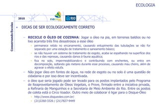 ECOLOGIA
• DICAS DE SER ECOLOGICAMENTE CORRETO
– RECICLE O ÓLEO DE COZINHA: Jogar o óleo na pia, em terrenos baldios ou no
lixo acarreta três fins desastrosos a esse óleo
• permanece retido no encanamento, causando entupimento das tubulações se não for
separado por uma estação de tratamento e saneamento básico;
• se não houver um sistema de tratamento de esgoto, acaba se espalhando na superfície dos
rios e das represas, causando danos à fauna aquática;
• fica no solo, impermeabilizando-o e contribuindo com enchentes, ou entra em
decomposição, soltando gás metano durante esse processo, causando mau cheiro, além de
agravar o efeito estufa.
– Não jogar óleo em fontes de água, na rede de esgoto ou no solo é uma questão de
cidadania e por isso deve ser incentivada.
– o óleo que seria jogado pode ser levado para os postos implantados pelo Programa
de Reaproveitamento de Óleos Vegetais, o Prove, firmado entre a iniciativa privada,
a Refinaria de Manguinhos e a Secretaria de Meio Ambiente do Rio. Entre os postos
de coleta está o Circo Voador. Outro meio de colaborar é ligar para o Disque-Óleo
• http://www.disqueoleo.com.br/
• (21)2260-3326 / (21)7827-9449
 