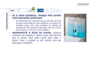 ECOLOGIA
• SE O VASO QUEBROU, TROQUE POR OUTRO
COM DESCARGA ACOPLADA!
– as tradicionais são responsáveis por até 40% do total
da água consumida por uma residência. Já existem no
mercado vasos com caixa acoplada ou válvula de
parede com dois modos de descarga, uma de 3 litros,
para líquidos, e outra de 6, para sólidos.
• REAPROVEITE A ÁGUA DA CHUVA: construir
coletores em telhados e calhas é bem mais fácil do
que se pensa. Você pode usá-la para regar o
jardim, lavar a calçada ou até mesmo para dar
descarga no banheiro
 