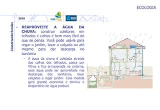 ECOLOGIA
• REAPROVEITE A ÁGUA DA
CHUVA: construir coletores em
telhados e calhas é bem mais fácil do
que se pensa. Você pode usá-la para
regar o jardim, lavar a calçada ou até
mesmo para dar descarga no
banheiro
– A água da chuva é coletada através
das calhas dos telhados, passa por
filtros e fica armazenada na cisterna,
essa água pode ser aproveitada nas
descargas dos sanitários, lavar
calçadas e regar jardim. Essa medida
gera grande economia e diminui o
desperdício de água potável.
 