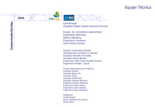 Equipe Técnica
Coordenação
Arquiteta Isabel Cristina Guerreiro Ferreira
Equipe de consultores especialistas
Engenheira eletricista
Beatriz Pamplona
Engenheiro mecânico
José Antonio Gomes
Equipe Conservando Escolas:
Arquiteta Anna Christina G. Merege
Arquiteto Amarillo Fernandes
Arquiteto Marcio Bentes
Engenheiro José Carlos Novello Pinheiro
Engenheiro Renato Lepsch
Fiscais colaboradores do Programa
Arquiteta Adriana
Arquiteta Bianca Gil
Arquiteta Gloria
Arquiteta Valéria Reis
Arquiteta Vanessa Bergman
Engenheira Elaine Monsores
Engenheiro Pedro Santos
Engenheira Sylvia Arakaki
Engenheira Sonia Miquelotti
Estagiários
Danilo Borges
Karina Machado dos Santos
Pedro Milani
 