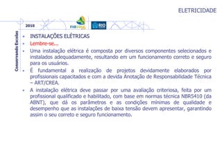 ELETRICIDADE
• INSTALAÇÕES ELÉTRICAS
• Lembre-se...
• Uma instalação elétrica é composta por diversos componentes selecionados e
instalados adequadamente, resultando em um funcionamento correto e seguro
para os usuários.
• É fundamental a realização de projetos devidamente elaborados por
profissionais capacitados e com a devida Anotação de Responsabilidade Técnica
– ART/CREA.
• A instalação elétrica deve passar por uma avaliação criteriosa, feita por um
profissional qualificado e habilitado, com base em normas técnica NBR5410 (da
ABNT), que dá os parâmetros e as condições mínimas de qualidade e
desempenho que as instalações de baixa tensão devem apresentar, garantindo
assim o seu correto e seguro funcionamento.
 
