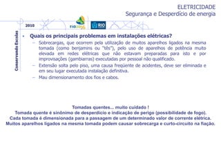 ELETRICIDADE
Segurança e Desperdício de energia
• Quais os principais problemas em instalações elétricas?
– Sobrecargas, que ocorrem pela utilização de muitos aparelhos ligados na mesma
tomada (como benjamins ou “tês”), pelo uso de aparelhos de potência muito
elevada em redes elétricas que não estavam preparadas para isto e por
improvisações (gambiarras) executadas por pessoal não qualificado.
– Extensão solta pelo piso, uma causa freqüente de acidentes, deve ser eliminada e
em seu lugar executada instalação definitiva.
– Mau dimensionamento dos fios e cabos.
Tomadas quentes... muito cuidado !
Tomada quente é sinônimo de desperdício e indicação de perigo (possibilidade de fogo).
Cada tomada é dimensionada para a passagem de um determinado valor de corrente elétrica.
Muitos aparelhos ligados na mesma tomada podem causar sobrecarga e curto-circuito na fiação.
 