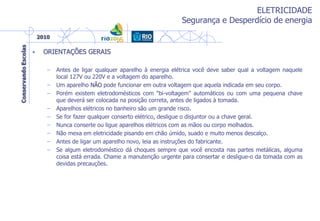 ELETRICIDADE
Segurança e Desperdício de energia
• ORIENTAÇÕES GERAIS
– Antes de ligar qualquer aparelho à energia elétrica você deve saber qual a voltagem naquele
local 127V ou 220V e a voltagem do aparelho.
– Um aparelho NÃO pode funcionar em outra voltagem que aquela indicada em seu corpo.
– Porém existem eletrodomésticos com "bi-voltagem" automáticos ou com uma pequena chave
que deverá ser colocada na posição correta, antes de ligados à tomada.
– Aparelhos elétricos no banheiro são um grande risco.
– Se for fazer qualquer conserto elétrico, desligue o disjuntor ou a chave geral.
– Nunca conserte ou ligue aparelhos elétricos com as mãos ou corpo molhados.
– Não mexa em eletricidade pisando em chão úmido, suado e muito menos descalço.
– Antes de ligar um aparelho novo, leia as instruções do fabricante.
– Se algum eletrodoméstico dá choques sempre que você encosta nas partes metálicas, alguma
coisa está errada. Chame a manutenção urgente para consertar e desligue-o da tomada com as
devidas precauções.
 