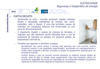ELETRICIDADE
Segurança e Desperdício de energia
• CURTO-CIRCUITO
– Geralmente os curto - circuitos provocam reações violentas
devido à dissipação instantânea de energia, tais como:
explosões, calor e faíscas. É uma das principais causas de
incêndios em instalações elétricas mal conservadas ou com
erros de dimensionamento.
– É importante impedir o acesso de crianças às tomadas, e
naquelas que não estiverem sendo utilizadas fazer o uso de
protetores de tomadas ou coloque um pequeno pedaço de
esparadrapo cobrindo-as.
– Tomadas que aquecem e derretem o plugue
• Normalmente isso ocorre porque a tomada está operando com uma corrente nominal
(Ampéres) superior à sua capacidade (especificação), acarretando um superaquecimento e
muitas vezes, chegando a derreter a tomada e o plugue do equipamento, podendo gerar um
princípio de incêndio.
• Verificar sempre o valor da corrente nominal (Ampéres) ou potência nominal (Watts) do
circuito, antes de ligar ou instalar novos equipamentos. Caso seja necessário, efetue um
aumento de capacidade do circuito por intermédio de um profissional habilitado (Engenheiro
registrado no CREA-Conselho Regional de Engenharia e Arquitetura).
 