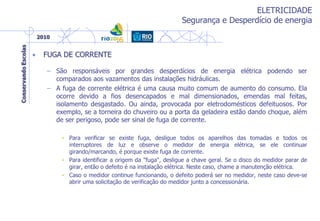ELETRICIDADE
Segurança e Desperdício de energia
• FUGA DE CORRENTE
– São responsáveis por grandes desperdícios de energia elétrica podendo ser
comparados aos vazamentos das instalações hidráulicas.
– A fuga de corrente elétrica é uma causa muito comum de aumento do consumo. Ela
ocorre devido a fios desencapados e mal dimensionados, emendas mal feitas,
isolamento desgastado. Ou ainda, provocada por eletrodomésticos defeituosos. Por
exemplo, se a torneira do chuveiro ou a porta da geladeira estão dando choque, além
de ser perigoso, pode ser sinal de fuga de corrente.
• Para verificar se existe fuga, desligue todos os aparelhos das tomadas e todos os
interruptores de luz e observe o medidor de energia elétrica, se ele continuar
girando/marcando, é porque existe fuga de corrente.
• Para identificar a origem da "fuga", desligue a chave geral. Se o disco do medidor parar de
girar, então o defeito é na instalação elétrica. Neste caso, chame a manutenção elétrica.
• Caso o medidor continue funcionando, o defeito poderá ser no medidor, neste caso deve-se
abrir uma solicitação de verificação do medidor junto a concessionária.
 