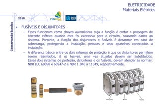 ELETRICIDADE
Materiais Elétricos
• FUSÍVEIS E DISJUNTORES
– Esses funcionam como chaves automáticas cuja a função é cortar a passagem de
corrente elétrica quando esta for excessiva para o circuito, causando danos ao
sistema. Portanto, a função dos disjuntores e fusíveis é desarmar em caso de
sobrecarga, protegendo a instalação, pessoas e seus aparelhos conectados a
instalação.
– A diferença básica entre os dois sistemas de proteção é que os disjuntores permitem
serem rearmados, já os fusíveis, uma vez atuados devem ser substituídos.
Esses dois sistemas de proteção, disjuntores e os fusíveis, devem atender as normas:
NBR IEC 60898 e 60947-2 e NBR 11840 a 11849, respectivamente.
 