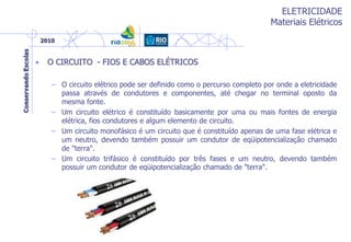 ELETRICIDADE
Materiais Elétricos
• O CIRCUITO - FIOS E CABOS ELÉTRICOS
– O circuito elétrico pode ser definido como o percurso completo por onde a eletricidade
passa através de condutores e componentes, até chegar no terminal oposto da
mesma fonte.
– Um circuito elétrico é constituído basicamente por uma ou mais fontes de energia
elétrica, fios condutores e algum elemento de circuito.
– Um circuito monofásico é um circuito que é constituído apenas de uma fase elétrica e
um neutro, devendo também possuir um condutor de eqüipotencialização chamado
de "terra".
– Um circuito trifásico é constituído por três fases e um neutro, devendo também
possuir um condutor de eqüipotencialização chamado de "terra".
 