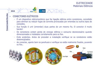 ELETRICIDADE
Materiais Elétricos
• CONECTORES ELÉTRICOS
– É um dispositivo eletromecânico que faz ligação elétrica entre condutores, concebido
para eliminar ou reduzir fugas de corrente provocadas por emendas ou outros tipos de
conexões.
– Sua função é unir (emendar) duas partes de um mesmo fio. O conector é muito
barato!
– Os conectores evitam perda de energia elétrica e consumo desnecessário quando
dimensionados e instalados corretamente para os fios.
– Evite acidentes. Antes de proceder a instalação verifique se os condutores estão
desenergizados.
– Ao conectar, aperte bem os parafusos e verifique se estão realmente fixados, puxando
os fios..
 
