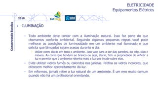 ELETRICIDADE
Equipamentos Elétricos
• ILUMINAÇÃO
– Todo ambiente deve contar com a iluminação natural. Isso faz parte do que
chamamos conforto ambiental. Seguindo algumas pequenas regras você pode
melhorar as condições de luminosidade em um ambiente mal iluminado e que
solicita que lâmpadas sejam acesas durante o dia:
• Utilize cores claras em todo o ambiente. Isso vale para a cor das paredes, do teto, piso e
móveis. As cores que tendem ao branco ou seja, claras, têm a propriedade de refletir a
luz e permitir que o ambiente retenha mais a luz que incide sobre elas.
– Evite utilizar vidros fumês ou coloridos nas janelas. Prefira os vidros incolores, que
oferecem melhor aproveitamento da luz.
– Em reformas, jamais retire a luz natural de um ambiente. É um erro muito comum
quando não há um profissional orientando.
 