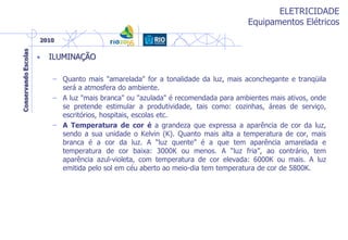 ELETRICIDADE
Equipamentos Elétricos
• ILUMINAÇÃO
– Quanto mais "amarelada" for a tonalidade da luz, mais aconchegante e tranqüila
será a atmosfera do ambiente.
– A luz "mais branca" ou "azulada" é recomendada para ambientes mais ativos, onde
se pretende estimular a produtividade, tais como: cozinhas, áreas de serviço,
escritórios, hospitais, escolas etc.
– A Temperatura de cor é a grandeza que expressa a aparência de cor da luz,
sendo a sua unidade o Kelvin (K). Quanto mais alta a temperatura de cor, mais
branca é a cor da luz. A “luz quente” é a que tem aparência amarelada e
temperatura de cor baixa: 3000K ou menos. A “luz fria”, ao contrário, tem
aparência azul-violeta, com temperatura de cor elevada: 6000K ou mais. A luz
emitida pelo sol em céu aberto ao meio-dia tem temperatura de cor de 5800K.
 