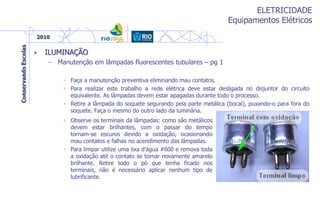 ELETRICIDADE
Equipamentos Elétricos
• ILUMINAÇÃO
– Manutenção em lâmpadas fluorescentes tubulares – pg 1
• Faça a manutenção preventiva eliminando mau contatos.
• Para realizar este trabalho a rede elétrica deve estar desligada no disjuntor do circuito
equivalente. As lâmpadas devem estar apagadas durante todo o processo.
• Retire a lâmpada do soquete segurando pela parte metálica (bocal), puxando-o para fora do
soquete. Faça o mesmo do outro lado da luminária.
• Observe os terminais da lâmpadas: como são metálicos
devem estar brilhantes, com o passar do tempo
tornam-se escuros devido a oxidação, ocasionando
mau contatos e falhas no acendimento das lâmpadas.
• Para limpar utilize uma lixa d’água #600 e remova toda
a oxidação até o contato se tornar novamente amarelo
brilhante. Retire todo o pó que tenha ficado nos
terminais, não é necessário aplicar nenhum tipo de
lubrificante.
 