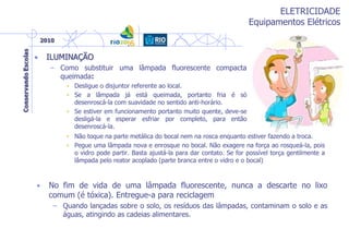 ELETRICIDADE
Equipamentos Elétricos
• ILUMINAÇÃO
– Como substituir uma lâmpada fluorescente compacta
queimada:
• Desligue o disjuntor referente ao local.
• Se a lâmpada já está queimada, portanto fria é só
desenroscá-la com suavidade no sentido anti-horário.
• Se estiver em funcionamento portanto muito quente, deve-se
desligá-la e esperar esfriar por completo, para então
desenroscá-la.
• No fim de vida de uma lâmpada fluorescente, nunca a descarte no lixo
comum (é tóxica). Entregue-a para reciclagem
– Quando lançadas sobre o solo, os resíduos das lâmpadas, contaminam o solo e as
águas, atingindo as cadeias alimentares.
• Não toque na parte metálica do bocal nem na rosca enquanto estiver fazendo a troca.
• Pegue uma lâmpada nova e enrosque no bocal. Não exagere na força ao rosqueá-la, pois
o vidro pode partir. Basta ajustá-la para dar contato. Se for possível torça gentilmente a
lâmpada pelo reator acoplado (parte branca entre o vidro e o bocal)
 