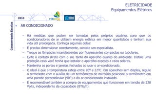 ELETRICIDADE
Equipamentos Elétricos
• AR CONDICIONADO
– Há medidas que podem ser tomadas pelos próprios usuários para que os
condicionadores de ar utilizem energia elétrica em menor quantidade e tenham sua
vida útil prolongada. Conheça algumas delas:
– É preciso dimensionar corretamente, contate um especialista.
– Troque as lâmpadas incandescentes por fluorescentes compactas ou tubulares.
– Evite o contato direto com o sol, tanto do aparelho quanto do ambiente. Instale uma
proteção caso você tenha que instalar o aparelho exposto a raios solares.
– Mantenha as portas e janelas fechadas ao usar o ar-condicionado.
– O ideal é que a temperatura esteja entre 20º e 22ºC. Em aparelhos sem display, regule
o termostato com o auxílio de um termômetro de mercúrio posicione o termômetro em
uma parede perpendicular (90º) a do ar condicionado instalado.
– É recomendável também a compra de equipamentos que funcionem em tensão de 220
Volts, independente da capacidade (BTU/h).
 