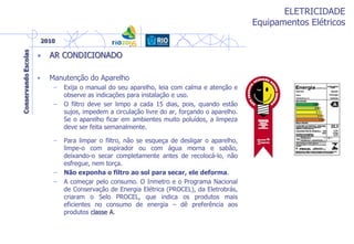 ELETRICIDADE
Equipamentos Elétricos
– Para limpar o filtro, não se esqueça de desligar o aparelho,
limpe-o com aspirador ou com água morna e sabão,
deixando-o secar completamente antes de recolocá-lo, não
esfregue, nem torça.
– Não exponha o filtro ao sol para secar, ele deforma.
– A começar pelo consumo. O Inmetro e o Programa Nacional
de Conservação de Energia Elétrica (PROCEL), da Eletrobrás,
criaram o Selo PROCEL, que indica os produtos mais
eficientes no consumo de energia – dê preferência aos
produtos classe A.
• AR CONDICIONADO
• Manutenção do Aparelho
– Exija o manual do seu aparelho, leia com calma e atenção e
observe as indicações para instalação e uso.
– O filtro deve ser limpo a cada 15 dias, pois, quando estão
sujos, impedem a circulação livre do ar, forçando o aparelho.
Se o aparelho ficar em ambientes muito poluídos, a limpeza
deve ser feita semanalmente.
 