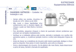 ELETRICIDADE
Equipamentos Elétricos
• CHUVEIROS ELÉTRICOS – Cuidados na
instalação e uso.
– Jamais utilize nas escolas, chuveiros na
tensão de 127V. Utilize os de 220V.
– Não mude a chave liga/desliga e/ou
verão/inverno com o chuveiro ligado, dá
choque e pode ser fatal (feche a torneira
antes).
– Fios derretidos, pequenos choques e cheiro de queimado indicam problemas que
precisam ser corrigidos imediatamente.
– Verifique se a instalação elétrica está correta, aterrada e protegida, se a grelha não
apresenta sujeira, e, a potência (posição inverno e verão) está adequada à época do
ano.
– Antes de checar se a resistência do chuveiro está mesmo queimada, desligue a chave
geral ou disjuntor. Esse passo é muito importante, pois evita os choques.
– Inicie a desmontagem do chuveiro. Os de plástico são mais fáceis, basta desenroscar
a parte de baixo, também chamada de espalhador.
 