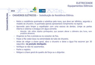 ELETRICIDADE
Equipamentos Elétricos
• CHUVEIROS ELÉTRICOS – Substituição da Resistência Elétrica.
– Retire a resistência queimada e substitua pela nova, que deve ser idêntica, segundo o
modelo do chuveiro. A queimada apenas apresentará rompimento na espiral.
– Aproveite para limpar o espalhador com uma escova de dentes. Limpe as partes
interna e externa e enxágue em água corrente.
• Atenção: não utilize objetos pontiagudos, que possam alterar o diâmetro dos furos, nem
produtos abrasivos.
– Organize os fios e prenda-os no conector de fios.
– Passe a fita veda-rosca na extremidade do tubo do chuveiro.
– Antes de religar a chave geral, abra o chuveiro e deixe a água fria escorrer por 30
segundos na posição desligado.
– Verifique se não há vazamentos.
– Feche o registro.
– Religue a chave geral do quadro de força ou o disjuntor.
 
