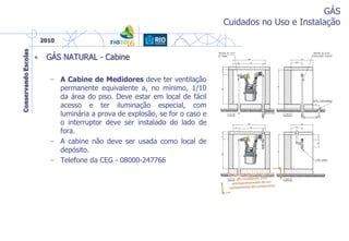 GÁS
Cuidados no Uso e Instalação
• GÁS NATURAL - Cabine
– A Cabine de Medidores deve ter ventilação
permanente equivalente a, no mínimo, 1/10
da área do piso. Deve estar em local de fácil
acesso e ter iluminação especial, com
luminária a prova de explosão, se for o caso e
o interruptor deve ser instalado do lado de
fora.
– A cabine não deve ser usada como local de
depósito.
– Telefone da CEG - 08000-247766
 