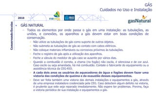 GÁS
Cuidados no Uso e Instalação
• GÁS NATURAL
– Todos os elementos por onde passa o gás em uma instalação: as tubulações, as
uniões, e conexões, os aparelhos a gás devem estar em boas condições de
conservação.
• Não utilize as tubulações de gás como suporte de outros objetos.
• Não submeta as tubulações de gás ao contato com cabos elétricos.
• Não coloque materiais inflamáveis ou corrosivos próximos às tubulações.
• Feche o registro de gás após a utilização dos aparelhos.
• Feche a válvula do medidor de gás caso se ausente por vários dias.
• Quando a combustão é correta, a chama (no fogão) não oscila, é silenciosa e de cor azul.
Caso oscile ou seja amarelada, há má combustão. Contate o fabricante do equipamento ou a
assistência técnica da CEG-RIO.
• A cada dois anos os usuários de aquecedores de água e fogões devem fazer uma
vistoria das condições de queima e da exaustão desses equipamentos.
• Deve ser feita também uma vistoria das demais instalações e equipamentos a gás, através
de uma empresa instaladora credenciada pela CEG. Caso detectem algum defeito na vistoria,
é prudente que este seja reparado imediatamente. Não espere ter problemas. Previna, faça
a vistoria periódica de sua instalação e equipamentos a gás.
 