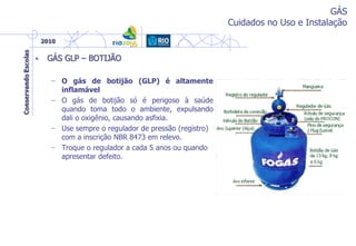 GÁS
Cuidados no Uso e Instalação
• GÁS GLP – BOTIJÃO
– O gás de botijão (GLP) é altamente
inflamável
– O gás de botijão só é perigoso à saúde
quando toma todo o ambiente, expulsando
dali o oxigênio, causando asfixia.
– Use sempre o regulador de pressão (registro)
com a inscrição NBR 8473 em relevo.
– Troque o regulador a cada 5 anos ou quando
apresentar defeito.
 