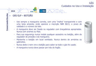 GÁS
Cuidados no Uso e Instalação
• GÁS GLP – BOTIJÃO
– Use sempre a mangueira correta, com uma "malha" transparente e com
uma tarja amarela, onde aparece a inscrição NBR 8613, o prazo de
validade e o número do lote.
– A mangueira deve ser fixada no regulador com braçadeiras apropriadas.
Nunca com arames ou fitas.
– Para sua segurança nunca instale qualquer acessório no botijão, além do
regulador de pressão e da mangueira.
– Mantenha o botijão em local ventilado. Nunca dentro de armários ou
gabinetes.
– Nunca deite e nem vire o botijão para saber se todo o gás foi usado.
– A mangueira nunca deve passar por trás do fogão.
 