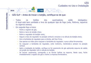 GÁS
Cuidados no Uso e Instalação
• GÁS GLP – Antes de trocar o botijão, certifique-se de que:
– Todos os botões dos queimadores estão desligados;
O local está bem ventilado e livre de qualquer tipo de fogo (vela, fósforos, isqueiros
ou cigarros acesos).
– Em seguida faça a troca:
• Feche o registro de gás;
• Retire o lacre do botijão cheio;
• Retire o regulador do botijão vazio;
• Segure o bico do regulador na posição vertical e encaixe-o na válvula do botijão cheio;
• Gire a borboleta do regulador para a direita, até ficar firme.
• Use apenas as mãos para rosquear a borboleta do regulador; nunca utilize ferramentas.
• Ao rosquear a borboleta do regulador, evite incliná-lo, mantendo-o sempre na posição
vertical.
• Após a instalação do botijão, verifique se há vazamento de gás aplicando espuma de sabão
na junção do regulador com a válvula do botijão.
• Se houver vazamento, começarão a se formar bolhas na espuma. Neste caso, feche
imediatamente o registro de gás e chame a empresa fornecedora.
 