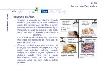 ÁGUA
Consumo e Desperdício
• CONSUMO DE ÁGUA
– Imagine o absurdo de alguém jogando
dinheiro pela janela afora. Pois não difere
muito das pessoas que não têm o menor
cuidado para evitar o desperdício de água.
Para elas, "a água cai do céu e não custa
nada". Até que o hidrômetro lhes prove o
contrário.
Pois aí está: o valor elevado da conta deste
mês pode ser resultado do mau uso da
água. Geralmente é.
– Observe as ilustrações que retratam as
situações mais comuns de desperdício. Faça
tudo para evitá-las. Inclusive, porque
sempre é possível a alguém aproveitar o
dinheiro jogado fora. Já a água
desperdiçada, além de não servir a
ninguém, ainda irá fazer falta a outras
pessoas.
 