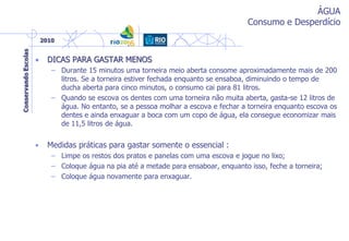 ÁGUA
Consumo e Desperdício
• DICAS PARA GASTAR MENOS
– Durante 15 minutos uma torneira meio aberta consome aproximadamente mais de 200
litros. Se a torneira estiver fechada enquanto se ensaboa, diminuindo o tempo de
ducha aberta para cinco minutos, o consumo cai para 81 litros.
– Quando se escova os dentes com uma torneira não muita aberta, gasta-se 12 litros de
água. No entanto, se a pessoa molhar a escova e fechar a torneira enquanto escova os
dentes e ainda enxaguar a boca com um copo de água, ela consegue economizar mais
de 11,5 litros de água.
• Medidas práticas para gastar somente o essencial :
– Limpe os restos dos pratos e panelas com uma escova e jogue no lixo;
– Coloque água na pia até a metade para ensaboar, enquanto isso, feche a torneira;
– Coloque água novamente para enxaguar.
 