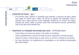 ÁGUA
Vazamentos
• CONSUMO DE ÁGUA – pg 1
– Em primeiro lugar, observe a ilustração para entender o percurso da água, desde
que chega ao imóvel até a saída, em forma de esgoto. Na ilustração, vê-se o
caminho que a água percorre numa instalação simples de um imóvel. No trajeto,
indicado por letras, estão os pontos onde mais comumente ocorrem vazamentos.
Veja o que fazer para descobri-los:
• Vazamento na instalação alimentada pela caixa – Verificação geral
– Feche todas as torneiras da escola e não utilize os sanitários;
– Feche completamente a torneira de bóia da caixa, impedindo a entrada da água;
– Marque na caixa o nível da água e, após 1hora, no mínimo, verifique se ele baixou;
– Em caso afirmativo, há vazamentos na canalização ou nos sanitários alimentados
pela caixa d'água.
 
