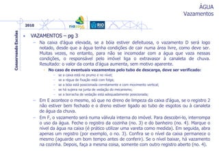 ÁGUA
Vazamentos
• VAZAMENTOS – pg 3
– Na caixa d'água elevada, se a bóia estiver defeituosa, o vazamento D será logo
notado, desde que a água tenha condições de cair numa área livre, como deve ser.
Muitas vezes, no entanto, para não se incomodar com a água que vaza nessas
condições, o responsável pelo imóvel liga o extravasor à canaleta de chuva.
Resultado: o valor da conta d'água aumenta, sem motivo aparente.
• No caso de eventuais vazamentos pelo tubo de descarga, deve ser verificado:
– se a caixa está no prumo e no nível;
– se a régua de fixação está com folga;
– se a bóia está posicionada corretamente e com movimento vertical;
– se há sujeira na junta de vedação do mecanismo;
– se a borracha de vedação está adequadamente posicionada;
– Em E acontece o mesmo, só que no dreno de limpeza da caixa d'água, se o registro 2
não estiver bem fechado e o dreno estiver ligado ao tubo de esgotos ou à canaleta
de água da chuva.
– Em F, o vazamento será numa válvula interna do imóvel. Para descobri-lo, interrompa
o uso da água. Feche o registro da cozinha (no. 3) e do banheiro (no. 4). Marque o
nível da água na caixa (é prático utilizar uma vareta como medida). Em seguida, abra
apenas um registro (por exemplo, o no. 3). Confira se o nível da caixa permanece o
mesmo (aguarde um bom tempo antes de conferir). Se o nível baixar, há vazamento
na cozinha. Depois, faça a mesma coisa, somente com outro registro aberto (no. 4).
 