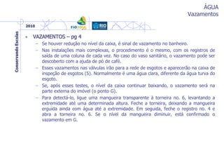 ÁGUA
Vazamentos
• VAZAMENTOS – pg 4
– Se houver redução no nível da caixa, é sinal de vazamento no banheiro.
– Nas instalações mais complexas, o procedimento é o mesmo, com os registros de
saída de uma coluna de cada vez. No caso do vaso sanitário, o vazamento pode ser
descoberto com a ajuda de pó de café.
– Esses vazamentos nas válvulas irão para a rede de esgotos e aparecerão na caixa de
inspeção de esgotos (5). Normalmente é uma água clara, diferente da água turva do
esgoto.
– Se, após esses testes, o nível da caixa continuar baixando, o vazamento será na
parte externa do imóvel (o ponto G).
– Para detectá-lo, ligue uma mangueira transparente à torneira no. 6, levantando a
extremidade até uma determinada altura. Feche a torneira, deixando a mangueira
erguida ainda com água até a extremidade. Em seguida, feche o registro no. 4 e
abra a torneira no. 6. Se o nível da mangueira diminuir, está confirmado o
vazamento em G.
 