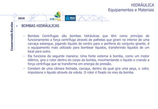 HIDRÁULICA
Equipamentos e Materiais
• BOMBAS HIDRÁULICAS
– Bombas Centrífugas são bombas hidráulicas que têm como princípio de
funcionamento a força centrífuga através de palhetas que giram no interior de uma
carcaça estanque, jogando líquido do centro para a periferia do conjunto girante, é
o equipamento mais utilizado para bombear líquidos, transferindo líquidos de um
local para outro.
– Ela funciona da seguinte maneira: Uma fonte externa à bomba, como um motor
elétrico, gira o rotor dentro do corpo da bomba, movimentando o líquido e criando a
força centrífuga que se transforma em energia de pressão.
– Constam de uma câmara fechada, carcaça, dentro da qual gira uma peça, o rotor,
impulsiona o líquido através da voluta. O rotor é fixado no eixo da bomba.
 