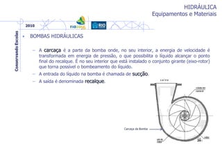 HIDRÁULICA
Equipamentos e Materiais
• BOMBAS HIDRÁULICAS
– A carcaça é a parte da bomba onde, no seu interior, a energia de velocidade é
transformada em energia de pressão, o que possibilita o líquido alcançar o ponto
final do recalque. É no seu interior que está instalado o conjunto girante (eixo-rotor)
que torna possível o bombeamento do líquido.
– A entrada do líquido na bomba é chamada de sucção.
– A saída é denominada recalque.
Carcaça da Bomba
 