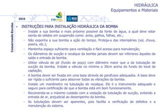 HIDRÁULICA
Equipamentos e Materiais
• INSTRUÇÕES PARA INSTALAÇÃO HIDRÁULICA DA BOMBA
– Instale a sua bomba o mais próximo possível da fonte de água, a qual deve estar
isenta de sólidos em suspensão como: areia, galhos, folhas, etc.;
– Não exponha a sua bomba a ação do tempo. Proteja-a das intempéries (sol, chuva,
poeira, etc.);
– Mantenha espaço suficiente para ventilação e fácil acesso para manutenção;
– Os diâmetros de sucção e recalque da bomba jamais devem ser inferiores àqueles da
saída e entrada da bomba.
– Utilize válvula de pé (fundo de poço) com diâmetro maior que a da tubulação de
sucção da bomba. Instale a válvula no mínimo a 30cm acima do fundo do local da
captação;
– A bomba dever ser fixada em uma base através de parafusos adequados. A base deve
ser rígida o suficiente para absorver todas as vibrações da bomba.
– Instale um manômetro na tubulação de recalque. Ele é o instrumento adequado e
seguro para certificação de que a bomba está em bom funcionamento.
– Recomenda-se o máximo cuidado com a vedação da tubulação de sucção, evitando a
entrada de ar, prejudicial ao desempenho da bomba.
– As tubulações devem ser aparentes, pois facilita a verificação de defeitos e a
manutenção do sistema.
 