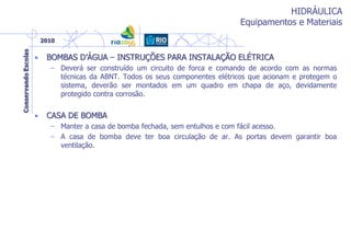 HIDRÁULICA
Equipamentos e Materiais
• BOMBAS D’ÁGUA – INSTRUÇÕES PARA INSTALAÇÃO ELÉTRICA
– Deverá ser construído um circuito de forca e comando de acordo com as normas
técnicas da ABNT. Todos os seus componentes elétricos que acionam e protegem o
sistema, deverão ser montados em um quadro em chapa de aço, devidamente
protegido contra corrosão.
• CASA DE BOMBA
– Manter a casa de bomba fechada, sem entulhos e com fácil acesso.
– A casa de bomba deve ter boa circulação de ar. As portas devem garantir boa
ventilação.
 