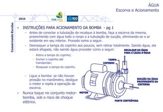 ÁGUA
Escorva e Acionamento
• INSTRUÇÕES PARA ACIONAMENTO DA BOMBA - pg 1
– Antes de conectar a tubulação de recalque à bomba, faça a escorva da mesma,
preenchendo com água todo o corpo e a tubulação de sucção, eliminando-se o ar
existente em seu interior. Proceda como a seguir.
– Desrosquer a tampa do copinho aos poucos, sem retirar totalmente. Saindo água, ela
estará afogada, não saindo água proceder como a seguir:
• Retire a tampa do copinho;
• Encher o copinho até
transbordar;
• Rosquear a tampa do copinho.
– Ligue a bomba: se não houver
pressão no manômetro, desligue
o motor e repita a operação de
escorva.
• Nunca toque no conjunto motor-
bomba, sob o risco de choque
elétrico.
 