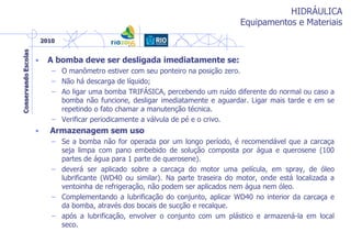 HIDRÁULICA
Equipamentos e Materiais
• A bomba deve ser desligada imediatamente se:
– O manômetro estiver com seu ponteiro na posição zero.
– Não há descarga de líquido;
– Ao ligar uma bomba TRIFÁSICA, percebendo um ruído diferente do normal ou caso a
bomba não funcione, desligar imediatamente e aguardar. Ligar mais tarde e em se
repetindo o fato chamar a manutenção técnica.
– Verificar periodicamente a válvula de pé e o crivo.
• Armazenagem sem uso
– Se a bomba não for operada por um longo período, é recomendável que a carcaça
seja limpa com pano embebido de solução composta por água e querosene (100
partes de água para 1 parte de querosene).
– deverá ser aplicado sobre a carcaça do motor uma película, em spray, de óleo
lubrificante (WD40 ou similar). Na parte traseira do motor, onde está localizada a
ventoinha de refrigeração, não podem ser aplicados nem água nem óleo.
– Complementando a lubrificação do conjunto, aplicar WD40 no interior da carcaça e
da bomba, através dos bocais de sucção e recalque.
– após a lubrificação, envolver o conjunto com um plástico e armazená-la em local
seco.
 