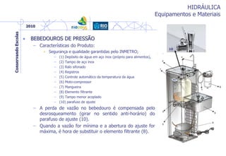 HIDRÁULICA
Equipamentos e Materiais
• BEBEDOUROS DE PRESSÃO
– Características do Produto:
• Segurança e qualidade garantidas pelo INMETRO;
– (1) Depósito de água em aço inox (próprio para alimentos),
– (2) Tampo de aço inox
– (3) Ralo sifonado
– (4) Registros
– (5) Controle automático da temperatura da água
– (6) Moto-compressor
– (7) Mangueira
– (8) Elemento filtrante
– (9) Tampo menor acoplado
– (10) parafuso de ajuste
– A perda de vazão no bebedouro é compensada pelo
desrosqueamento (girar no sentido anti-horário) do
parafuso de ajuste (10).
– Quando a vazão for mínima e a abertura do ajuste for
máxima, é hora de substituir o elemento filtrante (8).
10
 