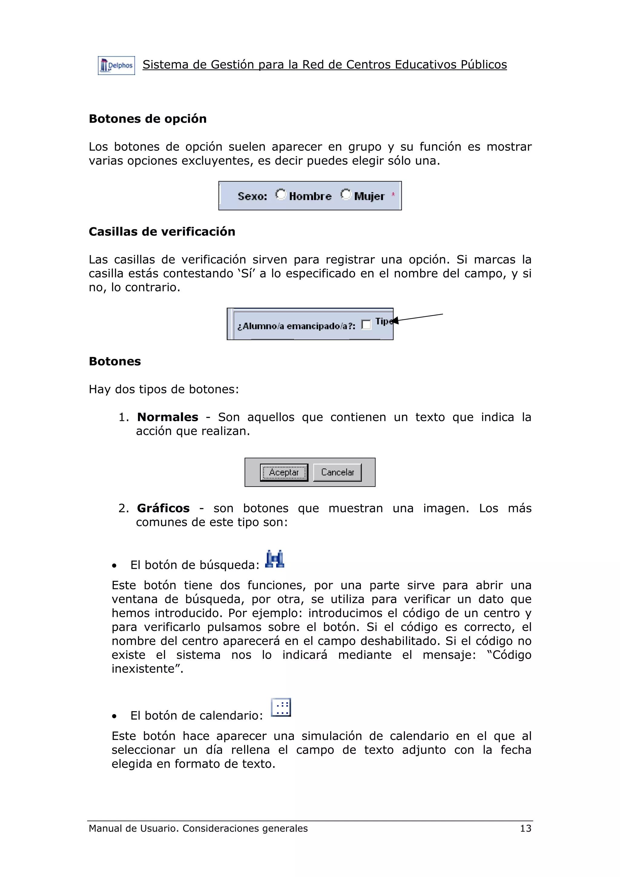 Sistema de Gestión para la Red de Centros Educativos Públicos



Botones de opción

Los botones de opción suelen aparecer en grupo y su función es mostrar
varias opciones excluyentes, es decir puedes elegir sólo una.




Casillas de verificación

Las casillas de verificación sirven para registrar una opción. Si marcas la
casilla estás contestando ‘Sí’ a lo especificado en el nombre del campo, y si
no, lo contrario.




Botones

Hay dos tipos de botones:

        1. Normales - Son aquellos que contienen un texto que indica la
           acción que realizan.




        2. Gráficos - son botones que muestran una imagen. Los más
           comunes de este tipo son:


    •    El botón de búsqueda:
    Este botón tiene dos funciones, por una parte sirve para abrir una
    ventana de búsqueda, por otra, se utiliza para verificar un dato que
    hemos introducido. Por ejemplo: introducimos el código de un centro y
    para verificarlo pulsamos sobre el botón. Si el código es correcto, el
    nombre del centro aparecerá en el campo deshabilitado. Si el código no
    existe el sistema nos lo indicará mediante el mensaje: “Código
    inexistente”.



    •    El botón de calendario:
    Este botón hace aparecer una simulación de calendario en el que al
    seleccionar un día rellena el campo de texto adjunto con la fecha
    elegida en formato de texto.




Manual de Usuario. Consideraciones generales                               13
 
