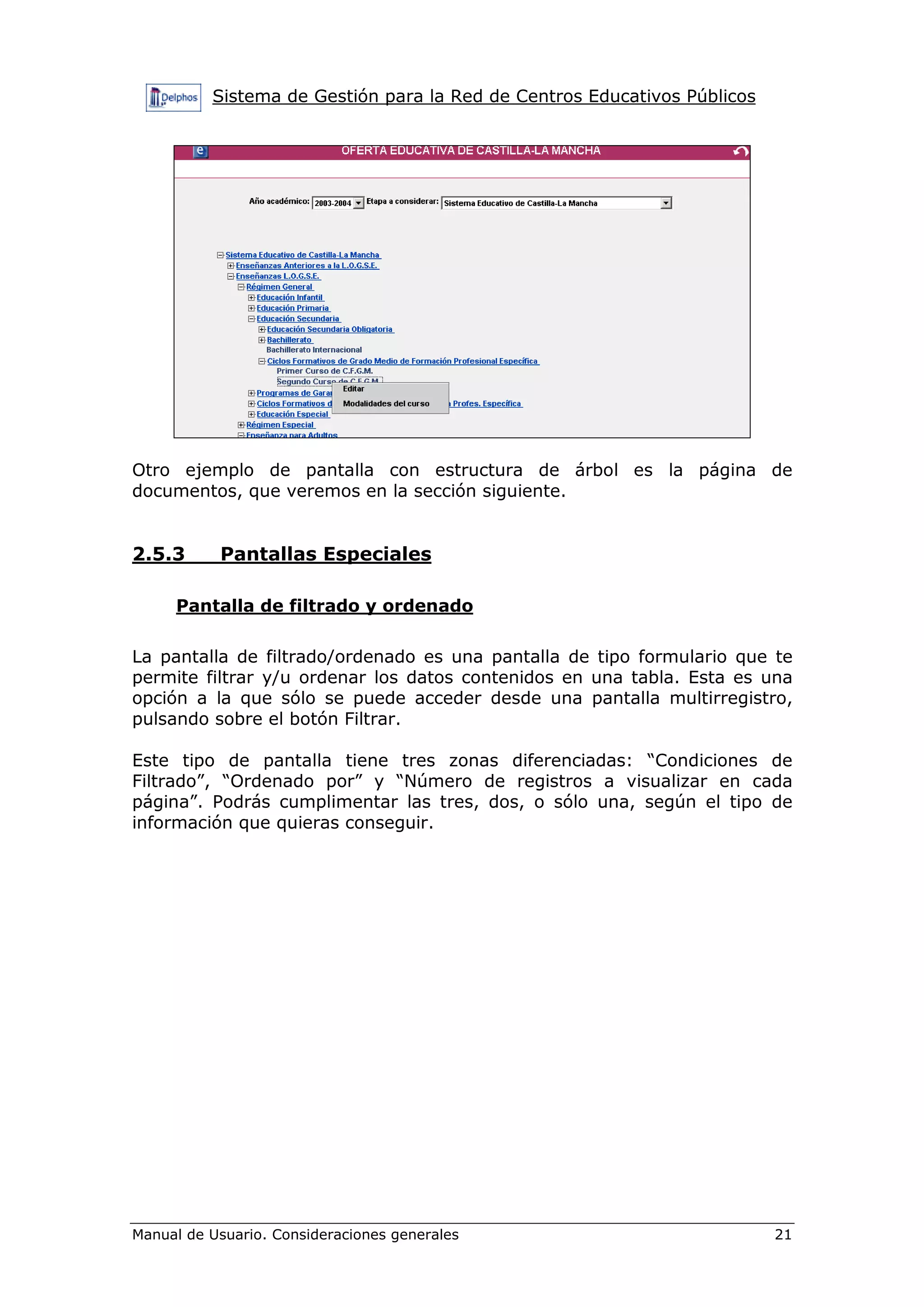 Sistema de Gestión para la Red de Centros Educativos Públicos




Otro ejemplo de pantalla con estructura de árbol es la página de
documentos, que veremos en la sección siguiente.


2.5.3      Pantallas Especiales

     Pantalla de filtrado y ordenado

La pantalla de filtrado/ordenado es una pantalla de tipo formulario que te
permite filtrar y/u ordenar los datos contenidos en una tabla. Esta es una
opción a la que sólo se puede acceder desde una pantalla multirregistro,
pulsando sobre el botón Filtrar.

Este tipo de pantalla tiene tres zonas diferenciadas: “Condiciones de
Filtrado”, “Ordenado por” y “Número de registros a visualizar en cada
página”. Podrás cumplimentar las tres, dos, o sólo una, según el tipo de
información que quieras conseguir.




Manual de Usuario. Consideraciones generales                              21
 