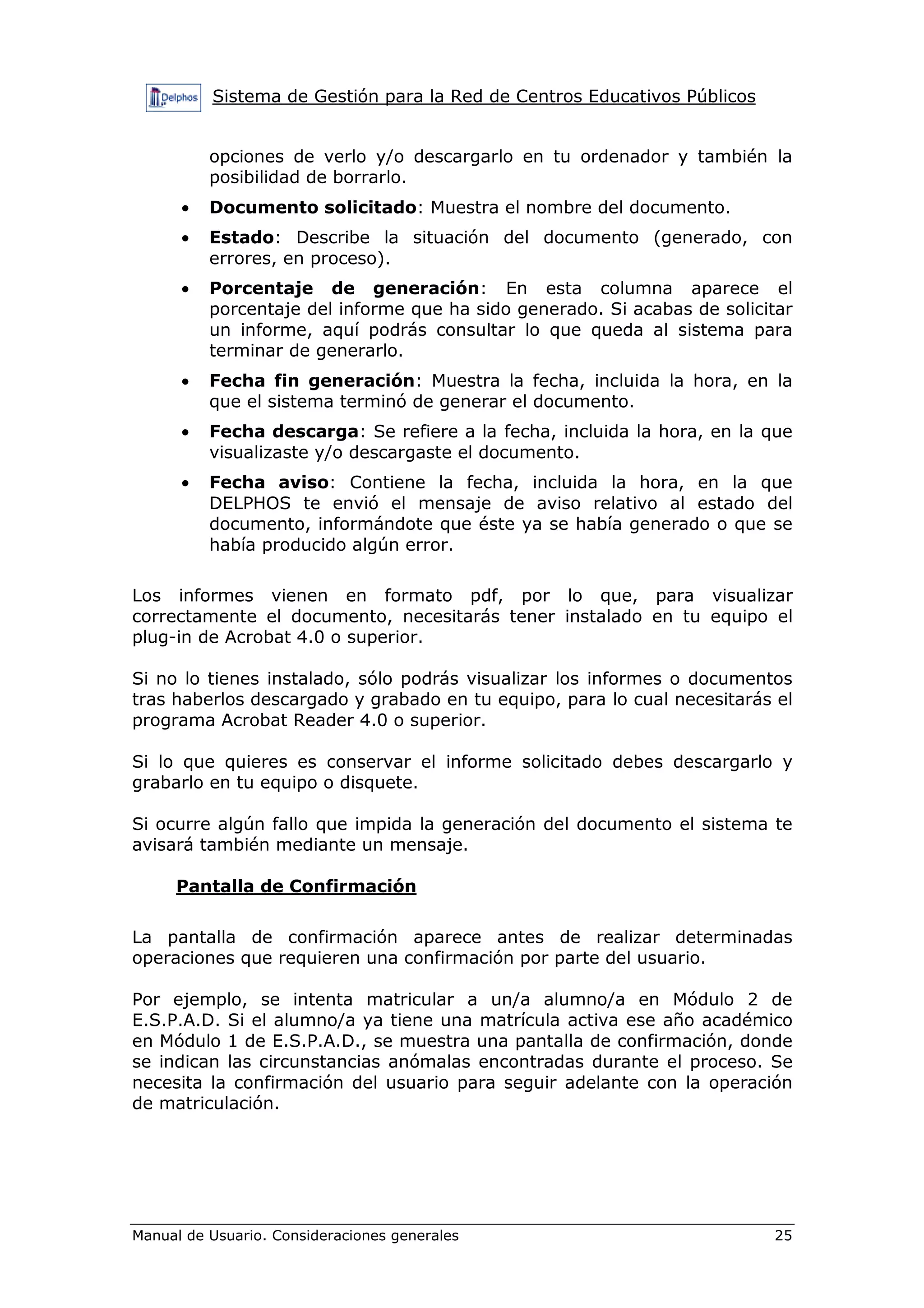 Sistema de Gestión para la Red de Centros Educativos Públicos


          opciones de verlo y/o descargarlo en tu ordenador y también la
          posibilidad de borrarlo.
      •   Documento solicitado: Muestra el nombre del documento.
      •   Estado: Describe la situación del documento (generado, con
          errores, en proceso).
      •   Porcentaje de generación: En esta columna aparece el
          porcentaje del informe que ha sido generado. Si acabas de solicitar
          un informe, aquí podrás consultar lo que queda al sistema para
          terminar de generarlo.
      •   Fecha fin generación: Muestra la fecha, incluida la hora, en la
          que el sistema terminó de generar el documento.
      •   Fecha descarga: Se refiere a la fecha, incluida la hora, en la que
          visualizaste y/o descargaste el documento.
      •   Fecha aviso: Contiene la fecha, incluida la hora, en la que
          DELPHOS te envió el mensaje de aviso relativo al estado del
          documento, informándote que éste ya se había generado o que se
          había producido algún error.

Los informes vienen en formato pdf, por lo que, para visualizar
correctamente el documento, necesitarás tener instalado en tu equipo el
plug-in de Acrobat 4.0 o superior.

Si no lo tienes instalado, sólo podrás visualizar los informes o documentos
tras haberlos descargado y grabado en tu equipo, para lo cual necesitarás el
programa Acrobat Reader 4.0 o superior.

Si lo que quieres es conservar el informe solicitado debes descargarlo y
grabarlo en tu equipo o disquete.

Si ocurre algún fallo que impida la generación del documento el sistema te
avisará también mediante un mensaje.

     Pantalla de Confirmación

La pantalla de confirmación aparece antes de realizar determinadas
operaciones que requieren una confirmación por parte del usuario.

Por ejemplo, se intenta matricular a un/a alumno/a en Módulo 2 de
E.S.P.A.D. Si el alumno/a ya tiene una matrícula activa ese año académico
en Módulo 1 de E.S.P.A.D., se muestra una pantalla de confirmación, donde
se indican las circunstancias anómalas encontradas durante el proceso. Se
necesita la confirmación del usuario para seguir adelante con la operación
de matriculación.




Manual de Usuario. Consideraciones generales                              25
 