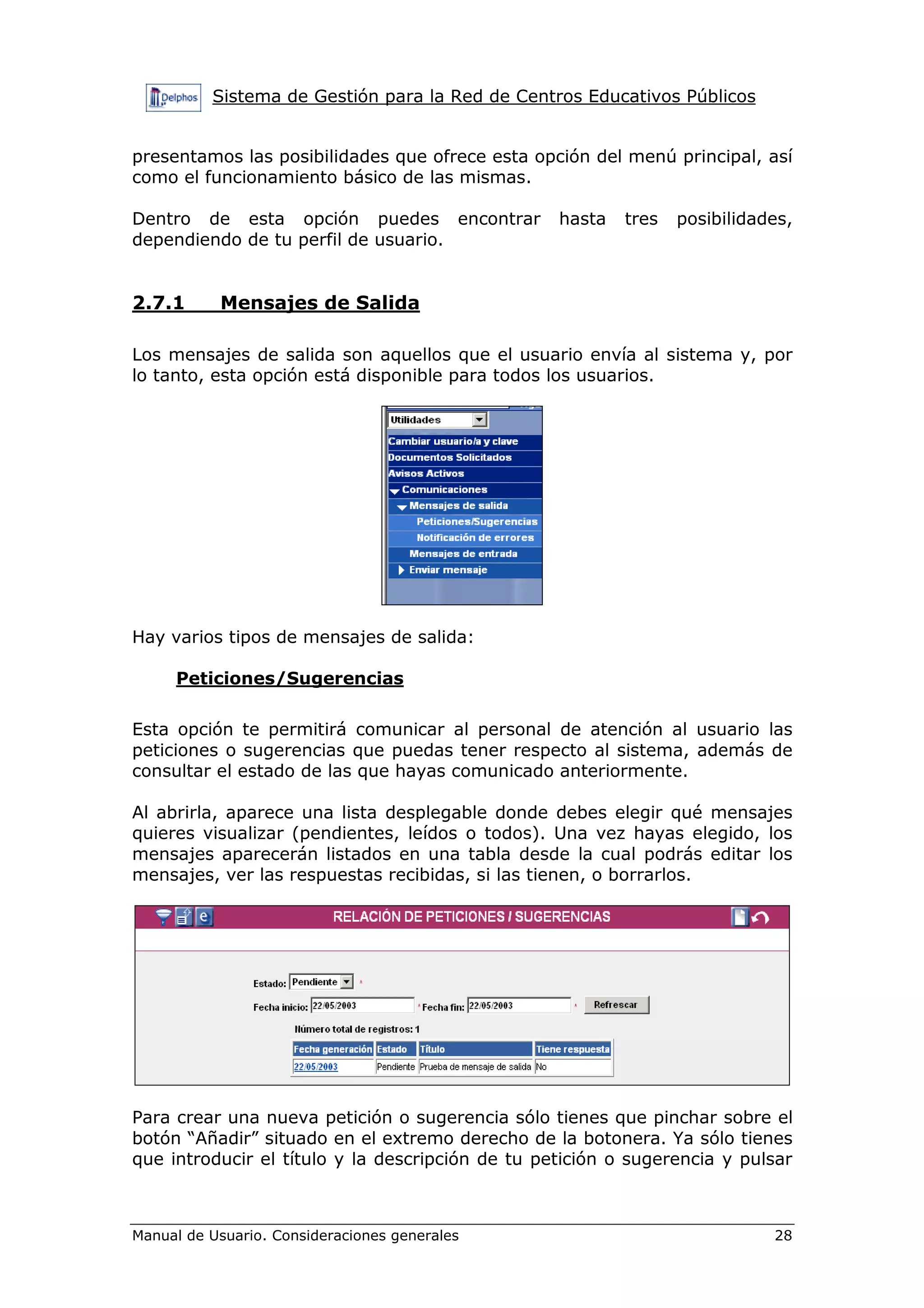 Sistema de Gestión para la Red de Centros Educativos Públicos


presentamos las posibilidades que ofrece esta opción del menú principal, así
como el funcionamiento básico de las mismas.

Dentro de esta opción puedes encontrar            hasta   tres   posibilidades,
dependiendo de tu perfil de usuario.


2.7.1      Mensajes de Salida

Los mensajes de salida son aquellos que el usuario envía al sistema y, por
lo tanto, esta opción está disponible para todos los usuarios.




Hay varios tipos de mensajes de salida:

     Peticiones/Sugerencias

Esta opción te permitirá comunicar al personal de atención al usuario las
peticiones o sugerencias que puedas tener respecto al sistema, además de
consultar el estado de las que hayas comunicado anteriormente.

Al abrirla, aparece una lista desplegable donde debes elegir qué mensajes
quieres visualizar (pendientes, leídos o todos). Una vez hayas elegido, los
mensajes aparecerán listados en una tabla desde la cual podrás editar los
mensajes, ver las respuestas recibidas, si las tienen, o borrarlos.




Para crear una nueva petición o sugerencia sólo tienes que pinchar sobre el
botón “Añadir” situado en el extremo derecho de la botonera. Ya sólo tienes
que introducir el título y la descripción de tu petición o sugerencia y pulsar



Manual de Usuario. Consideraciones generales                                28
 