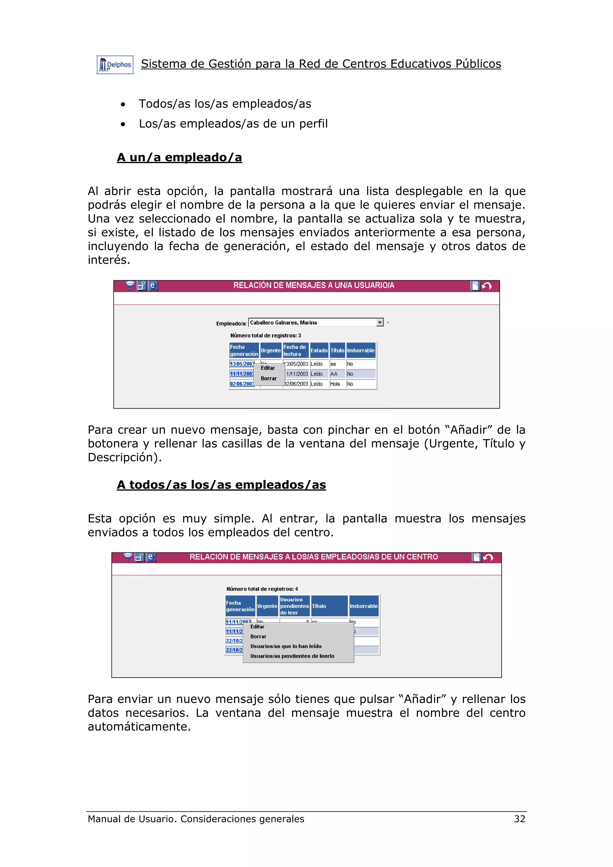 Sistema de Gestión para la Red de Centros Educativos Públicos


      •   Todos/as los/as empleados/as
      •   Los/as empleados/as de un perfil

     A un/a empleado/a

Al abrir esta opción, la pantalla mostrará una lista desplegable en la que
podrás elegir el nombre de la persona a la que le quieres enviar el mensaje.
Una vez seleccionado el nombre, la pantalla se actualiza sola y te muestra,
si existe, el listado de los mensajes enviados anteriormente a esa persona,
incluyendo la fecha de generación, el estado del mensaje y otros datos de
interés.




Para crear un nuevo mensaje, basta con pinchar en el botón “Añadir” de la
botonera y rellenar las casillas de la ventana del mensaje (Urgente, Título y
Descripción).

     A todos/as los/as empleados/as

Esta opción es muy simple. Al entrar, la pantalla muestra los mensajes
enviados a todos los empleados del centro.




Para enviar un nuevo mensaje sólo tienes que pulsar “Añadir” y rellenar los
datos necesarios. La ventana del mensaje muestra el nombre del centro
automáticamente.




Manual de Usuario. Consideraciones generales                              32
 